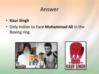 Answer
• Kaur Singh
• Only Indian to Face Muhammad Ali in the
Boxing ring.
 