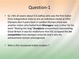 Question-1
• Q:-) We all aware about K.D.Jadhav who was the first Indian
from Independent India to win an individual medal at 1952
Olympics.But 4 years back in London Olympic,there was
another indian who hailed from Kharagpur won a silver for his
work ”Skating the Stag”(Sculpture competition) representing
Great Britain.It was his misfortune that IOC scrapped the art
competition from olympics onwards that's why his
achievement remain unrecognized.
• Who is this renowned Indian sculptor ?
 