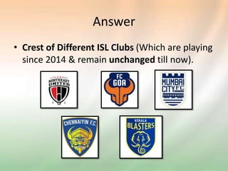 Answer
• Crest of Different ISL Clubs (Which are playing
since 2014 & remain unchanged till now).
 