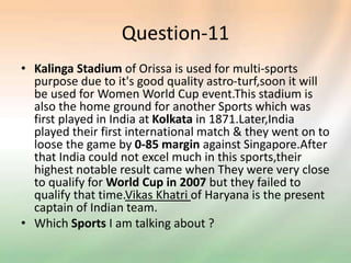 Question-11
• Kalinga Stadium of Orissa is used for multi-sports
purpose due to it's good quality astro-turf,soon it will
be used for Women World Cup event.This stadium is
also the home ground for another Sports which was
first played in India at Kolkata in 1871.Later,India
played their first international match & they went on to
loose the game by 0-85 margin against Singapore.After
that India could not excel much in this sports,their
highest notable result came when They were very close
to qualify for World Cup in 2007 but they failed to
qualify that time.Vikas Khatri of Haryana is the present
captain of Indian team.
• Which Sports I am talking about ?
 