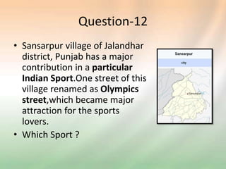 Question-12
• Sansarpur village of Jalandhar
district, Punjab has a major
contribution in a particular
Indian Sport.One street of this
village renamed as Olympics
street,which became major
attraction for the sports
lovers.
• Which Sport ?
 