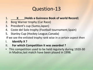 Question-13
1. X (Holds a Guinness Book of world Record)
2. Borg Warner trophy (Car Race)
3. President's cup (Sumo,Japan)
4. Coste del Solo trophy (Football tournament,Spain)
5. Stanley Cup (Hockey League,Canada)
If we see the enlisted trophy rank wise in a certain aspect then
I. Identify X ?
II. For which Competition it was awarded ?
• This competition used to be held regularly during 1920-30
in Madras,last match have been played in 1998.
 