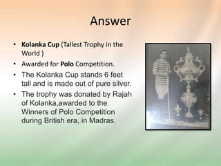 Answer
• Kolanka Cup (Tallest Trophy in the
World )
• Awarded for Polo Competition.
• The Kolanka Cup stands 6 feet
tall and is made out of pure silver.
• The trophy was donated by Rajah
of Kolanka,awarded to the
Winners of Polo Competition
during British era, in Madras.
 