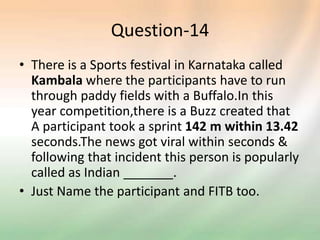 Question-14
• There is a Sports festival in Karnataka called
Kambala where the participants have to run
through paddy fields with a Buffalo.In this
year competition,there is a Buzz created that
A participant took a sprint 142 m within 13.42
seconds.The news got viral within seconds &
following that incident this person is popularly
called as Indian _______.
• Just Name the participant and FITB too.
 