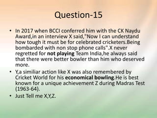 Question-15
• In 2017 when BCCI conferred him with the CK Naydu
Award,in an interview X said,"Now I can understand
how tough it must be for celebrated cricketers.Being
bombarded with non stop phone calls".X never
regretted for not playing Team India,he always said
that there were better bowler than him who deserved
more.
• Y,a similiar action like X was also remembered by
Cricket World for his economical bowling.He is best
known for a unique achievement Z during Madras Test
(1963-64).
• Just Tell me X,Y,Z.
 