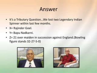 Answer
• It’s a Tributary Question...We lost two Legendary Indian
Spinner within last few months.
• X= Rajinder Goel.
• Y= Bapu Nadkarni.
• Z= 21 over maiden in succession against England.(Bowling
figure stands 32-27-5-0)
 