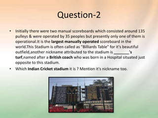 Question-2
• Initially there were two manual scoreboards which consisted around 135
pulleys & were operated by 35 peoples but presently only one of them is
operational.It is the largest manually operated scoreboard in the
world.This Stadium is often called as "Billiards Table" for it's beautiful
outfield,another nickname attributed to the stadium is _______'s
turf,named after a British coach who was born in a Hospital situated just
opposite to this stadium.
• Which Indian Cricket stadium it is ? Mention it's nickname too.
 