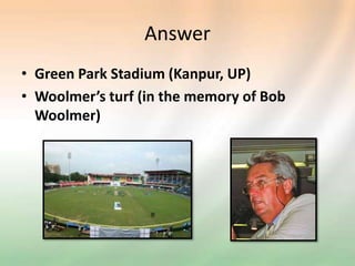 Answer
• Green Park Stadium (Kanpur, UP)
• Woolmer’s turf (in the memory of Bob
Woolmer)
 