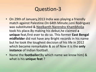 Question-3
• On 29th of January,2013 India was playing a friendly
match against Palestine.On 64th Minute,Leni Rodriguez
was substituted & Neelkanth Narendra Khambholja
took his place.By making his debut,he claimed a
unique feat,first ever to do so. This former East Bengal
midfielder did not have any Bright records in his name
but he took the toughest decision of his life in 2012
which became remarkable & as of Now it is the only
instance of Indian football.
• Name the footballer(By which name we know him) &
what is his unique feat ?
 