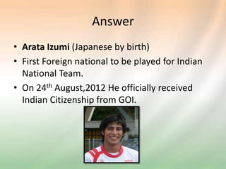 Answer
• Arata Izumi (Japanese by birth)
• First Foreign national to be played for Indian
National Team.
• On 24th August,2012 He officially received
Indian Citizenship from GOI.
 