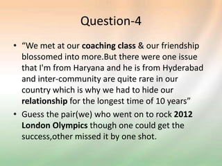 Question-4
• “We met at our coaching class & our friendship
blossomed into more.But there were one issue
that I'm from Haryana and he is from Hyderabad
and inter-community are quite rare in our
country which is why we had to hide our
relationship for the longest time of 10 years”
• Guess the pair(we) who went on to rock 2012
London Olympics though one could get the
success,other missed it by one shot.
 