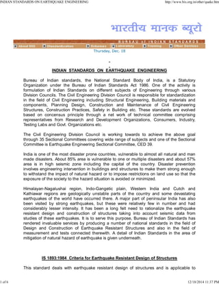 Thursday, Dec. 18
INDIAN STANDARDS ON EARTHQUAKE ENGINEERING
Bureau of Indian standards, the National Standard Body of India, is a Statutory
Organization under the Bureau of Indian Standards Act 1986. One of the activity is
formulation of Indian Standards on different subjects of Engineering through various
Division Councils. The Civil Engineering Division Council is responsible for standardization
in the field of Civil Engineering including Structural Engineering, Building materials and
components, Planning Design, Construction and Maintenance of Civil Engineering
Structures, Construction Practices, Safety in Building etc. These standards are evolved
based on concensus principle through a net work of technical committee comprising
representatives from Research and Development Organizations, Consumers, Industry,
Testing Labs and Govt. Organizations etc.
The Civil Engineering Division Council is working towards to achieve the above goal
through 35 Sectional Committees covering wide range of subjects and one of the Sectional
Committee is Earthquake Engineering Sectional Committee, CED 39.
India is one of the most disaster prone countries, vulnerable to almost all natural and man
made disasters. About 85% area is vulnerable to one or multiple disasters and about 57%
area is in high seismic zone including the capital of the country. Disaster prevention
involves engineering intervention in buildings and structures to make them strong enough
to withstand the impact of natural hazard or to impose restrictions on land use so that the
exposure of the society to the hazard situation is avoided or minimized.
Himalayan-Nagalushai region, Indo-Gangetic plain, Western India and Cutch and
Kathiawar regions are geologically unstable parts of the country and some devastating
earthquakes of the world have occurred there. A major part of peninsular India has also
been visited by strong earthquakes, but these were relatively few in number and had
considerably lesser intensity. It has been a long felt need to rationalize the earthquake
resistant design and construction of structures taking into account seismic data from
studies of these earthquakes. It is to serve this purpose, Bureau of Indian Standards has
rendered invaluable services by producing a number of national standards in the field of
Design and Construction of Earthquake Resistant Structures and also in the field of
measurement and tests connected therewith. A detail of Indian Standards in the area of
mitigation of natural hazard of earthquake is given underneath.
IS 1893:1984 Criteria for Earthquake Resistant Design of Structures
This standard deals with earthquake resistant design of structures and is applicable to
INDIAN STANDARDS ON EARTHQUAKE ENGINEERING http://www.bis.org.in/other/quake.htm
1 of 6 12/18/2014 11:37 PM
 