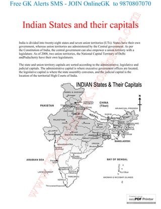 Free GK Alerts SMS - JOIN OnlineGK to 9870807070




                                                                                 com
     Indian States and their capitals




                                                                      ss.
   India is divided into twenty-eight states and seven union territories (UTs). States have their own
   government, whereas union territories are administered by the Central government. As per
   the Constitution of India, the central government can also empower a union territory with a




                                                                   pre
   legislature. As of 2008, two union territories, the National Capital Territory of Delhi
   andPuducherry have their own legislatures.

   The state and union territory capitals are sorted according to the administrative, legislative and




                                                           ord
   judicial capitals. The administrative capital is where executive government offices are located,
   the legislative capital is where the state assembly convenes, and the judicial capital is the
   location of the territorial High Courts of India.


                                                 K.w
                                       neG
                                 nli
                       heO
             w.T
    ww
 