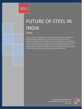 2011


   FUTURE OF STEEL IN
   INDIA
   STEEL
   Steel is one of the most efficient modern construction materials. It offers the
   highest strength-to-weight ratio of any commonly-used material and is
   exceptionally durable. Over 20 billion tonnes of steel remains in use today in a
   variety of products. Steel can be infinitely recycled, allowing the creation of new
   products out of old products without any loss of strength, formability, or any
   other important measure of performance. This is why steel remains the material
   of choice for construction and manufacturing around the world.




                                            Er. GAURAV MISHRA (PROJECTS)
                                        CAPE INDUSTRIAL SERVICES PVT. LTD.
                                                               6/25/2011
 