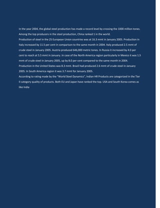In the year 2004, the global steel production has made a record level by crossing the 1000 million tones.
Among the top producers in the steel production, China ranked 1 in the world.
Production of steel in the 25 European Union countries was at 16.3 mmt in January 2005. Production in
Italy increased by 11.5 per cent in comparison to the same month in 2004. Italy produced 2.5 mmt of
crude steel in January 2005. Austria produced 646,000 metric tones. In Russia it increased by 4.0 per
cent to reach at 5.5 mmt in January. In case of the North America region particularly in Mexico it was 1.5
mmt of crude steel in January 2005, up by 8.0 per cent compared to the same month in 2004.
Production in the United States was 8.3 mmt. Brazil had produced 2.6 mmt of crude steel in January
2005. In South America region it was 3.7 mmt for January 2005.
According to rating made by the “World Steel Dynamics", Indian HR Products are categorized in the Tier
II category quality of products. Both EU and Japan have ranked the top. USA and South Korea comes as
like India.
 