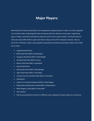 Major Players:


Steel Authority of India Limited (SAIL) is the leading steel-making company in India. It is a fully integrated
iron and steel maker, producing both basic and special steels for domestic construction, engineering,
power, railway, automotive and defense industries and for sale in export markets. The Government of
India owns about 86% of SAIL's equity and retains voting control of the Company. However, SAIL, by
virtue of its "Navratna" status, enjoys significant operational and financial autonomy. Major units of SAIL
are as under:

       Integrated Steel Plants
       Bhilai Steel Plant (BSP) in Chhattisgarh
       Durgapur Steel Plant (DSP) in West Bengal
       Rourkela Steel Plant (RSP) in Orissa
       Bokaro Steel Plant (BSL) in Jharkhand
       Special Steel Plants
       Alloy Steels Plants (ASP) in West Bengal
       Salem Steel Plant (SSP) in Tamil Nadu
       Visvesvaraya Iron and Steel Plant (VISL) in Karnataka
       Subsidiaries
       Indian Iron and Steel Company (IISCO) in West Bengal
       Maharashtra Elektrosmelt Limited (MEL) in Maharashtra
       Bhilai Oxygen Limited (BOL) in New Delhi
       Joint Venture
       SAIL has promoted joint ventures in different areas ranging from power plants to e-commerce.
 