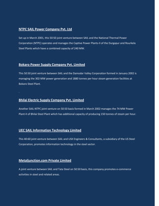 NTPC SAIL Power Company Pvt. Ltd

Set up in March 2001, this 50:50 joint venture between SAIL and the National Thermal Power
Corporation (NTPC) operates and manages the Captive Power Plants-II of the Durgapur and Rourkela
Steel Plants which have a combined capacity of 240 MW.




Bokaro Power Supply Company Pvt. Limited

This 50:50 joint venture between SAIL and the Damodar Valley Corporation formed in January 2002 is
managing the 302-MW power generation and 1880 tonnes per hour steam generation facilities at
Bokaro Steel Plant.

.


Bhilai Electric Supply Company Pvt. Limited

Another SAIL-NTPC joint venture on 50:50 basis formed in March 2002 manages the 74 MW Power
Plant-II of Bhilai Steel Plant which has additional capacity of producing 150 tonnes of steam per hour.




UEC SAIL Information Technology Limited

This 40:60 joint venture between SAIL and USX Engineers & Consultants, a subsidiary of the US Steel
Corporation, promotes information technology in the steel sector.




Metaljunction.com Private Limited

A joint venture between SAIL and Tata Steel on 50:50 basis, this company promotes e-commerce
activities in steel and related areas.
 