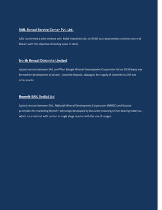 SAIL-Bansal Service Center Pvt. Ltd.

SAIL has formed a joint venture with BMW industries Ltd. on 40:60 basis to promote a service centre at
Bokaro with the objective of adding value to steel.




North Bengal Dolomite Limited

A joint venture between SAIL and West Bengal Mineral Development Corporation ltd on 50:50 basis was
formed for development of Jayanti Dolomite Deposit, Jalpaiguri for supply of Dolomite to DSP and
other plants.




Romelt-SAIL (India) Ltd

A joint venture between SAIL, National Mineral Development Corporation (NMDC) and Russian
promoters for marketing Romelt Technology developed by Russia for reducing of iron bearing materials,
which is carried out with carbon in single stage reactor with the use of oxygen.
 