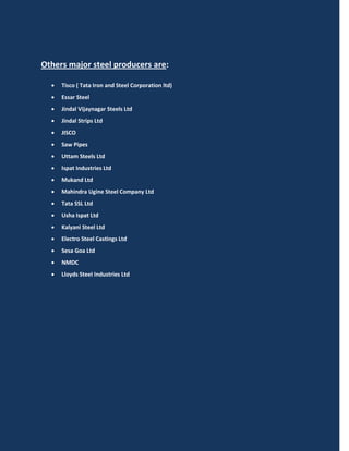 Others major steel producers are:

     Tisco ( Tata Iron and Steel Corporation ltd)
     Essar Steel
     Jindal Vijaynagar Steels Ltd
     Jindal Strips Ltd
     JISCO
     Saw Pipes
     Uttam Steels Ltd
     Ispat Industries Ltd
     Mukand Ltd
     Mahindra Ugine Steel Company Ltd
     Tata SSL Ltd
     Usha Ispat Ltd
     Kalyani Steel Ltd
     Electro Steel Castings Ltd
     Sesa Goa Ltd
     NMDC
     Lloyds SteeI Industries Ltd
 