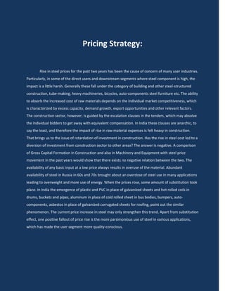 Pricing Strategy:

        Rise in steel prices for the past two years has been the cause of concern of many user industries.
Particularly, in some of the direct users and downstream segments where steel component is high, the
impact is a little harsh. Generally these fall under the category of building and other steel-structured
construction, tube-making, heavy machineries, bicycles, auto-components steel furniture etc. The ability
to absorb the increased cost of raw materials depends on the individual market competitiveness, which
is characterized by excess capacity, demand growth, export opportunities and other relevant factors.
The construction sector, however, is guided by the escalation clauses in the tenders, which may absolve
the individual bidders to get away with equivalent compensation. In India these clauses are anarchic, to
say the least, and therefore the impact of rise in raw material expenses is felt heavy in construction.
That brings us to the issue of retardation of investment in construction. Has the rise in steel cost led to a
diversion of investment from construction sector to other areas? The answer is negative. A comparison
of Gross Capital Formation in Construction and also in Machinery and Equipment with steel price
movement in the past years would show that there exists no negative relation between the two. The
availability of any basic input at a low price always results in overuse of the material. Abundant
availability of steel in Russia in 60s and 70s brought about an overdose of steel use in many applications
leading to overweight and more use of energy. When the prices rose, some amount of substitution took
place. In India the emergence of plastic and PVC in place of galvanized sheets and hot rolled coils in
drums, buckets and pipes, aluminum in place of cold rolled sheet in bus bodies, bumpers, auto-
components, asbestos in place of galvanized corrugated sheets for roofing, point out the similar
phenomenon. The current price increase in steel may only strengthen this trend. Apart from substitution
effect, one positive fallout of price rise is the more parsimonious use of steel in various applications,
which has made the user segment more quality-conscious.
 