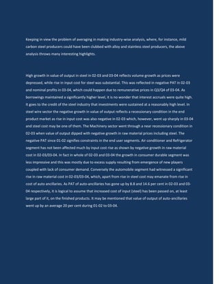 Keeping in view the problem of averaging in making industry-wise analysis, where, for instance, mild
carbon steel producers could have been clubbed with alloy and stainless steel producers, the above
analysis throws many interesting highlights.




High growth in value of output in steel in 02-03 and 03-04 reflects volume growth as prices were
depressed, while rise in input cost for steel was substantial. This was reflected in negative PAT in 02-03
and nominal profits in 03-04, which could happen due to remunerative prices in Q3/Q4 of 03-04. As
borrowings maintained a significantly higher level, it is no wonder that interest accruals were quite high.
It goes to the credit of the steel industry that investments were sustained at a reasonably high level. In
steel wire sector the negative growth in value of output reflects a recessionary condition in the end
product market as rise in input cost was also negative in 02-03 which, however, went up sharply in 03-04
and steel cost may be one of them. The Machinery sector went through a near recessionary condition in
02-03 when value of output dipped with negative growth in raw material prices including steel. The
negative PAT since 01-02 signifies constraints in the end user segments. Air conditioner and Refrigerator
segment has not been affected much by input cost rise as shown by negative growth in raw material
cost in 02-03/03-04. In fact in whole of 02-03 and 03-04 the growth in consumer durable segment was
less impressive and this was mostly due to excess supply resulting from emergence of new players
coupled with lack of consumer demand. Conversely the automobile segment had witnessed a significant
rise in raw material cost in 02-03/03-04, which, apart from rise in steel cost may emanate from rise in
cost of auto ancillaries. As PAT of auto-ancillaries has gone up by 8.8 and 14.6 per cent in 02-03 and 03-
04 respectively, it is logical to assume that increased cost of input (steel) has been passed on, at least
large part of it, on the finished products. It may be mentioned that value of output of auto-ancillaries
went up by an average 20 per cent during 01-02 to 03-04.
 