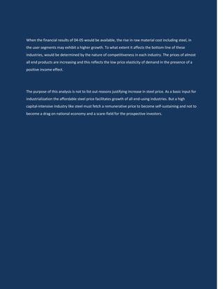 When the financial results of 04-05 would be available, the rise in raw material cost including steel, in
the user segments may exhibit a higher growth. To what extent it affects the bottom line of these
industries, would be determined by the nature of competitiveness in each industry. The prices of almost
all end products are increasing and this reflects the low price elasticity of demand in the presence of a
positive income effect.




The purpose of this analysis is not to list out reasons justifying increase in steel price. As a basic input for
industrialization the affordable steel price facilitates growth of all end-using industries. But a high
capital-intensive industry like steel must fetch a remunerative price to become self-sustaining and not to
become a drag on national economy and a scare-field for the prospective investors.
 