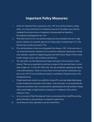 Important Policy Measures:
  i.   In the new Industrial Policy announced in July, 1991 Iron and Steel industry, among
       others, was removed from the list of industries reserved for the public sector and also
       exempted from the provisions of compulsory licensing under the Industries (
       Development and Regulation) Act, 1951.
 ii.   With effect from 24.5.92, Iron and Steel industry has been included in the list of `high
       priority' industries for automatic approval for foreign equity investment upto 51%. This
       limit has been recently increased to 74%.
iii.   Price and distribution of steel were deregulated from January, 1992. At the same time, it
       was ensured that priority continued to be accorded for meeting the requirements of small
       scale industries, exporters of engineering goods and North Eastern Region of the country,
       besides strategic sectors such as Defense and Railways
iv.    The trade policy has been liberalized and import and export of iron and steel is freely
       allowed. There are no quantitative restrictions on import of iron and steel items, covered
       under Chapter No. 72 of the ITC (HS) Code. The only mechanism regulating the imports
       is the tariff mechanism. Tariffs on various items of iron and steel have drastically come
       down since 1991-92 levels and the government is committed to bring them down to the
       international levels.
 v.    Freight equalization scheme was modified in January'92, removing freight disadvantage
       to states located near steel plants in the country. At the same time, it was ensured that far-
       flung areas and distant states were protected by stipulating that the main producers charge
       either actual freight or freight element existing prior to withdrawal of the scheme,
       whichever is less.
vi.    Levy on account of Steel Development Fund was discontinued from April'94 providing
       greater flexibility to main producers to respond to market forces.
vii.   Iron & Steel are freely importable as per the Extant Policy
 