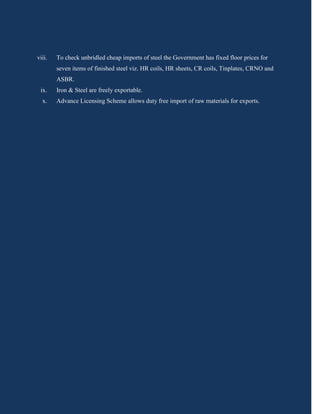 viii.   To check unbridled cheap imports of steel the Government has fixed floor prices for
        seven items of finished steel viz. HR coils, HR sheets, CR coils, Tinplates, CRNO and
        ASBR.
 ix.    Iron & Steel are freely exportable.
  x.    Advance Licensing Scheme allows duty free import of raw materials for exports.
 