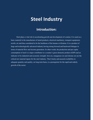 Steel Industry
                                    Introduction:
       Steel plays a vital role in accelerating growth and development of a nation. It is used as a
basic material in the manufacture of metal products, electrical machinery, transport equipment,
textile, etc and thus considered to be the backbone of the human civilization. It is a product of
large and technologically advanced industry having strong forward and backward linkages in
terms of material flow and income generation. In other words, the production and per capita
consumption of steel is a major contributor to a country’s gross domestic product (GDP) and an
indicator of its industrial and economic strength. Iron ore, manganese ore and chrome ore are the
critical raw material inputs for the steel industry. Their timely and assured availability in
adequate quantity and quality, on long term basis, is a prerequisite for the rapid and orderly
growth of the sector.
 
