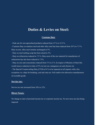 Duties & Levies on Steel:
                                        Customs Duty

- Peak rate for non-agricultural products reduced from 15 % to 12.5 %.
- Customs Duty on stainless steel and other alloy steel has been reduced from 10 % to 7.5 %.
Duty on non- alloy steel remains unchanged at 5%.
- Duty on steel melting scrap has been raised to 5%.
- Duty on refractories reduced to 7.5 %. Duty most of the raw material for manufacture of
refractories has also been reduced to 7.5%.
- Duty on ores and concentrates reduced from 5 % to 2 %. In respect of Ministry of Steel this
would mean a reduction in duty of 3% on iron ore, manganese ore and chrome ore.
- The Special Countervailing Duty (CVD) of 4 % to be imposed on all imports with a few
exceptions viz. ships for breaking, coal and coke etc. Full credit to be allowed to manufacturers
of excisable goods.


Service tax:

Service tax rate increased from 10% to 12%.


Direct Taxes:

No change in rates of personal income tax or corporate income tax. No new taxes are also being
imposed.
 