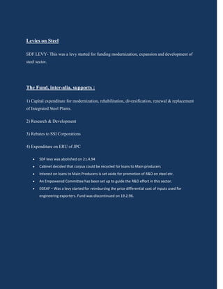 Levies on Steel

SDF LEVY- This was a levy started for funding modernization, expansion and development of
steel sector.




The Fund, inter-alia, supports :

1) Capital expenditure for modernization, rehabilitation, diversification, renewal & replacement
of Integrated Steel Plants.

2) Research & Development

3) Rebates to SSI Corporations

4) Expenditure on ERU of JPC

       SDF levy was abolished on 21.4.94
       Cabinet decided that corpus could be recycled for loans to Main producers
       Interest on loans to Main Producers is set aside for promotion of R&D on steel etc.
       An Empowered Committee has been set up to guide the R&D effort in this sector.
       EGEAF – Was a levy started for reimbursing the price differential cost of inputs used for
        engineering exporters. Fund was discontinued on 19.2.96.
 