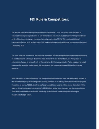 FDI Rule & Competitors:


The NSP has been approved by the Cabinet on3rd November, 2005. The Policy inter alia seeks to
enhance the indigenous production to 110 million tones per annum by 2019-20 from the present level
of 38 million tones, implying a compound annual growth rate of 7.3%. This requires additional
investment of about Rs. 2,30,000 crores. This is expected to generate additional employment of around
1 million by 2020.




The basic objective is to ensure that India has a modern, efficient and globally competitive steel industry
of world standards catering to diversified steel demand. On the demand side, the Policy seeks to
enhance steel usage at various levels of the economy. On the supply side, the Policy proposes to adopt
measures for removing major supply side bottlenecks like improving the availability of critical raw
materials.




With the upturn in the steel industry, the foreign companies/investors have started showing interest in
the investment by way of investing in the existing company or in setting up of Greenfield steel projects.
In addition to above, POSCO, South Korea has proposed to set up a 12 million tonne steel plant in the
state of Orissa involving an investment of US$ 12 billion. Mittal Steel Company has also entered into a
MOU with Government of Jharkhand for setting up a 12 million tonne steel plant involving an
investment of US$ 9 billion.
 