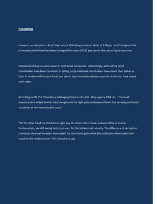 Exception



However, an exception is Essar Steel where FII holding remained static at 2.04 per cent throughout the
six months while there had been a marginal increase of 0.01 per cent in the case of Ispat Industries.




Individual holding has come down in both these companies. Interestingly, while all the small
shareholders have been consistent in selling, large individual shareholders have raised their stakes in
Essar in tandem with mutual funds and also in Ispat Industries where corporate bodies too have raised
their stake.




According to Mr. P.K. Choudhury, Managing Director of credit rating agency ICRA Ltd, :“the small
investors have exited at what they thought was the right price and many of them had actually purchased
the shares at the time of public issue.”




“On the other hand the institutions, who buy the shares after proper analysis of the economic
fundamentals, are still seeing better prospect for the Indian steel industry. The difference of perception
is because the retail investors have opted for short-term gains while the institutions have taken their
stand for the medium-term,” Mr. Choudhury said.
 