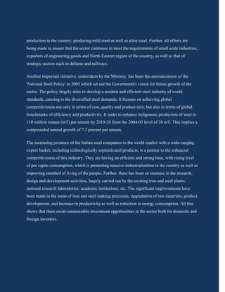 production in the country, producing mild steel as well as alloy steel. Further, all efforts are
being made to ensure that the sector continues to meet the requirements of small scale industries,
exporters of engineering goods and North-Eastern region of the country, as well as that of
strategic sectors such as defense and railways.

Another important initiative, undertaken by the Ministry, has been the announcement of the
'National Steel Policy' in 2005 which set out the Government's vision for future growth of the
sector. The policy largely aims to develop a modern and efficient steel industry of world
standards, catering to the diversified steel demands. It focuses on achieving global
competitiveness not only in terms of cost, quality and product-mix, but also in terms of global
benchmarks of efficiency and productivity. It seeks to enhance indigenous production of steel to
110 million tonnes (mT) per annum by 2019-20 from the 2004-05 level of 38 mT. This implies a
compounded annual growth of 7.3 percent per annum.

The increasing presence of the Indian steel companies in the world market with a wide-ranging
export basket, including technologically sophisticated products, is a pointer to the enhanced
competitiveness of this industry. They are having an efficient and strong base, with rising level
of per capita consumption, which is promoting massive industrialization in the country as well as
improving standard of living of the people. Further, there has been an increase in the research,
design and development activities, largely carried out by the existing iron and steel plants;
national research laboratories; academic institutions; etc. The significant improvements have
been made in the areas of iron and steel making processes, upgradation of raw materials, product
development, and increase in productivity as well as reduction in energy consumption. All this
shows that there exists innumerable investment opportunities in the sector both for domestic and
foreign investors.
 
