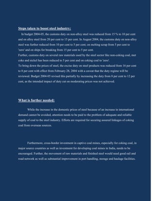 Steps taken to boost steel industry:
  In budget 2004-05, the customs duty on non-alloy steel was reduced from 15 % to 10 per cent
and on alloy steel from 20 per cent to 15 per cent. In August 2004, the customs duty on non-alloy
steel was further reduced from 10 per cent to 5 per cent; on melting scrap from 5 per cent to
'zero' and on ships for breaking from 15 per cent to 5 per cent.
Further, customs duty on several raw materials used by the steel sector like non-coking coal, met
coke and nickel has been reduced to 5 per cent and on coking coal to 'zero'.
To bring down the prices of steel, the excise duty on steel products was reduced from 16 per cent
to 8 per cent with effect from February 28, 2004 with a caveat that the duty regime will be
reviewed. Budget 2004-05 revised this partially by increasing the duty from 8 per cent to 12 per
cent, as the intended impact of duty cut on moderating prices was not achieved.




What is further needed:

       While the increase in the domestic prices of steel because of an increase in international
demand cannot be avoided, attention needs to be paid to the problem of adequate and reliable
supply of coal to the steel industry. Efforts are required for securing assured linkages of coking
coal from overseas sources.




       Furthermore, cross-border investment in captive coal mines, especially for coking coal, in
major source countries as well as investment for developing coal mines in India, needs to be
encouraged. Further, the movement of raw materials and finished steel would need good rail and
road network as well as substantial improvement in port handling, storage and haulage facilities.
 