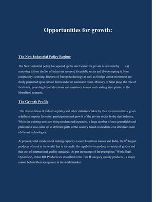 Opportunities for growth:



The New Industrial Policy Regime

The New Industrial policy has opened up the steel sector for private investment by         (a)
removing it from the list of industries reserved for public sector and (b) exempting it from
compulsory licensing. Imports of foreign technology as well as foreign direct investment are
freely permitted up to certain limits under an automatic route. Ministry of Steel plays the role of
facilitator, providing broad directions and assistance to new and existing steel plants, in the
liberalized scenario.


The Growth Profile

The liberalization of industrial policy and other initiatives taken by the Government have given
a definite impetus for entry, participation and growth of the private sector in the steel industry.
While the existing units are being modernized/expanded, a large number of new/greenfield steel
plants have also come up in different parts of the country based on modern, cost effective, state
of-the-art technologies.

At present, total (crude) steel making capacity is over 34 million tonnes and India, the 8th largest
producer of steel in the world, has to its credit, the capability to produce a variety of grades and
that too, of international quality standards. As per the ratings of the prestigious "World Steel
Dynamics", Indian HR Products are classified in the Tier II category quality products – a major
reason behind their acceptance in the world market.
 