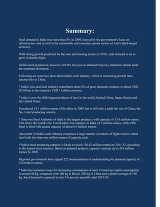 Summary:
Steel demand in India rose more than 8% in 2009, buoyed by the government's focus on
infrastructure and revival in the automobile and consumer goods sectors of Asia's third-largest
economy.

With strong growth predicted for the auto and housing sectors in 2010, steel demand is set to
grow in double digits.

Global steel production, however, fell 8% last year as demand from key industries shrank amid
the economic downturn.

Following are some key facts about India's steel industry, which is witnessing growth rates
second only to China.

* India's iron and steel industry contributes about 2% of gross domestic product, or about USD
20 billion to the country's USD 1 trillion economy.

* India is now the fifth-largest producer of steel in the world, behind China, Japan, Russia and
the United States.

It produced 55.1 million tonnes of the alloy in 2009, but is still only a tenth the size of China, the
No.1 steel producing country.

* State-run Steel Authority of India is the largest producer, with capacity of 13.8 million tonnes.
Tata Steel, the world's No. 8 steelmaker, has capacity in India of 7 million tonnes, while JSW
Steel is third with annual capacity of about 6.9 million tonnes.

About half of India's steel industry comprises a large number of makers of higher-end re-rolled
steel with less than one million tonnes of capacity each.

* India's steel producing capacity is likely to touch 120.62 million tonnes by 2011/12, according
to the federal steel ministry. Based on planned projects, capacity could go up to 293 million
tonnes by 2020.

Regional governments have signed 222 memorandums of understanding for planned capacity of
276 million tonnes.

* India has immense scope for increasing consumption of steel. Current per capita consumption
is around 40 kg, compared with 100 kg in Brazil, 250 kg in China and a global average of 198
kg. Steel demand is expected to rise 5-6 percent annually until 2019-20.
 