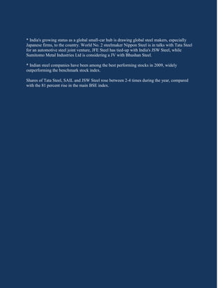 * India's growing status as a global small-car hub is drawing global steel makers, especially
Japanese firms, to the country. World No. 2 steelmaker Nippon Steel is in talks with Tata Steel
for an automotive steel joint venture, JFE Steel has tied-up with India's JSW Steel, while
Sumitomo Metal Industries Ltd is considering a JV with Bhushan Steel.

* Indian steel companies have been among the best performing stocks in 2009, widely
outperforming the benchmark stock index.

Shares of Tata Steel, SAIL and JSW Steel rose between 2-4 times during the year, compared
with the 81 percent rise in the main BSE index.
 