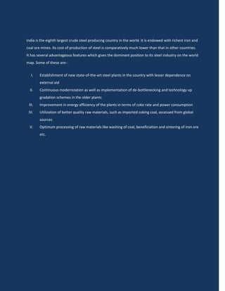 India is the eighth largest crude steel producing country in the world. It is endowed with richest iron and
coal ore mines. Its cost of production of steel is comparatively much lower than that in other countries.
It has several advantageous features which gives the dominant position to its steel industry on the world
map. Some of these are:-


  I.    Establishment of new state-of-the-art steel plants in the country with lesser dependence on
        external aid
  II.   Continuous modernization as well as implementation of de-bottlenecking and technology up
        gradation schemes in the older plants
 III.   Improvement in energy efficiency of the plants in terms of coke rate and power consumption
 IV.    Utilization of better quality raw materials, such as imported coking coal, accessed from global
        sources
  V.    Optimum processing of raw materials like washing of coal, beneficiation and sintering of iron ore
        etc.
 