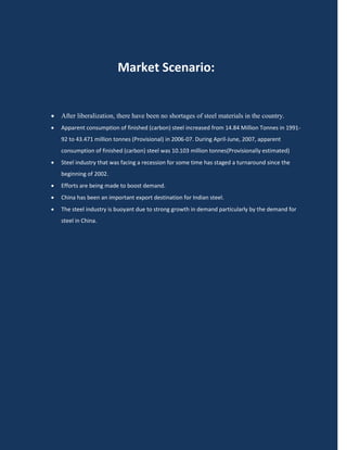 Market Scenario:


   After liberalization, there have been no shortages of steel materials in the country.
   Apparent consumption of finished (carbon) steel increased from 14.84 Million Tonnes in 1991-
    92 to 43.471 million tonnes (Provisional) in 2006-07. During April-June, 2007, apparent
    consumption of finished (carbon) steel was 10.103 million tonnes(Provisionally estimated)
   Steel industry that was facing a recession for some time has staged a turnaround since the
    beginning of 2002.
   Efforts are being made to boost demand.
   China has been an important export destination for Indian steel.
   The steel industry is buoyant due to strong growth in demand particularly by the demand for
    steel in China.
 