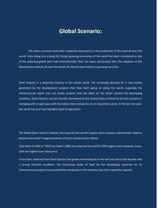 Global Scenario:

        The Asian countries have their respective dominance in the production of the steel all over the
world. India being one among the fastest growing economies of the world has been considered as one
of the potential global steel hub internationally. Over the years, particularly after the adoption of the
liberalization policies all over the world, the World steel industry is growing very fast.




Steel Industry is a booming industry in the whole world. The increasing demand for it was mainly
generated by the development projects that have been going on along the world, especially the
infrastructural works and real estate projects that has been on the boom around the developing
countries. Steel Industry was till recently dominated by the United Sates of America but this scenario is
changing with a rapid pace with the Indian steel companies on an acquisition spree. In the last one year,
the world has seen two big M&A deals to take place:-




The Mittal Steel, listed in Holland, has acquired the world's largest steel company called Arcelor Steel to
become the world's largest producer of Steel named Arcelor-Mittal.

Tata Steel of India or TISCO (as listed in BSE) has acquired the world's fifth largest steel company, Corus,
with the highest ever stock price.

It has been observed that Steel Industry has grown tremendously in the last one and a half decade with
a strong financial condition. The increasing needs of steel by the developing countries for its
infrastructural projects have pushed the companies in this industry near their operative capacity.
 