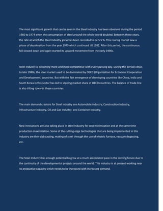 The most significant growth that can be seen in the Steel Industry has been observed during the period
1960 to 1974 when the consumption of steel around the whole world doubled. Between these years,
the rate at which the Steel Industry grew has been recorded to be 5.5 %. This roaring market saw a
phase of deceleration from the year 1975 which continued till 1982. After this period, the continuous
fall slowed down and again started its upward movement from the early 1990s.




Steel Industry is becoming more and more competitive with every passing day. During the period 1960s
to late 1980s, the steel market used to be dominated by OECD (Organization for Economic Cooperation
and Development) countries. But with the fast emergence of developing countries like China, India and
South Korea in this sector has led to slipping market share of OECD countries. The balance of trade line
is also tilting towards these countries.




The main demand creators for Steel Industry are Automobile industry, Construction Industry,
Infrastructure Industry, Oil and Gas Industry, and Container Industry.




New innovations are also taking place in Steel Industry for cost minimization and at the same time
production maximization. Some of the cutting edge technologies that are being implemented in this
industry are thin-slab casting, making of steel through the use of electric furnace, vacuum degassing,
etc.




The Steel Industry has enough potential to grow at a much accelerated pace in the coming future due to
the continuity of the developmental projects around the world. This industry is at present working near
its productive capacity which needs to be increased with increasing demand.
 