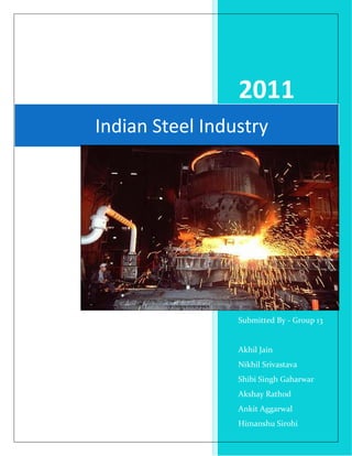 2011
Indian Steel Industry




                 Submitted By - Group 13


                 Akhil Jain
                 Nikhil Srivastava
                 Shibi Singh Gaharwar
                 Akshay Rathod
                 Ankit Aggarwal
                 Himanshu Sirohi
 