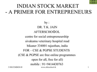 INDIAN STOCK MARKET  - A PRIMER FOR ENTREPRENEURS by :  DR. T.K. JAIN AFTERSCHO ☺ OL  centre for social entrepreneurship  sivakamu veterinary hospital road bikaner 334001 rajasthan, india FOR – CSE & PGPSE STUDENTS  (CSE & PGPSE are free online programmes  open for all, free for all)  mobile : 91+9414430763  