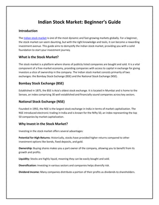 Indian Stock Market: Beginner’s Guide
Introduction
The Indian stock market is one of the most dynamic and fast-growing markets globally. For a beginner,
the stock market can seem daunting, but with the right knowledge and tools, it can become a rewarding
investment avenue. This guide aims to demystify the Indian stock market, providing you with a solid
foundation to start your investment journey.
What is the Stock Market?
The stock market is a platform where shares of publicly listed companies are bought and sold. It is a vital
component of a free-market economy, providing companies with access to capital in exchange for giving
investors a slice of ownership in the company. The Indian stock market consists primarily of two
exchanges: the Bombay Stock Exchange (BSE) and the National Stock Exchange (NSE).
Bombay Stock Exchange (BSE)
Established in 1875, the BSE is Asia's oldest stock exchange. It is located in Mumbai and is home to the
Sensex, an index comprising 30 well-established and financially sound companies across key sectors.
National Stock Exchange (NSE)
Founded in 1992, the NSE is the largest stock exchange in India in terms of market capitalization. The
NSE introduced electronic trading in India and is known for the Nifty 50, an index representing the top
50 companies by market capitalization.
Why Invest in the Stock Market?
Investing in the stock market offers several advantages:
Potential for High Returns: Historically, stocks have provided higher returns compared to other
investment options like bonds, fixed deposits, and gold.
Ownership: Buying shares makes you a part-owner of the company, allowing you to benefit from its
growth and profits.
Liquidity: Stocks are highly liquid, meaning they can be easily bought and sold.
Diversification: Investing in various sectors and companies helps diversify risk.
Dividend Income: Many companies distribute a portion of their profits as dividends to shareholders.
 