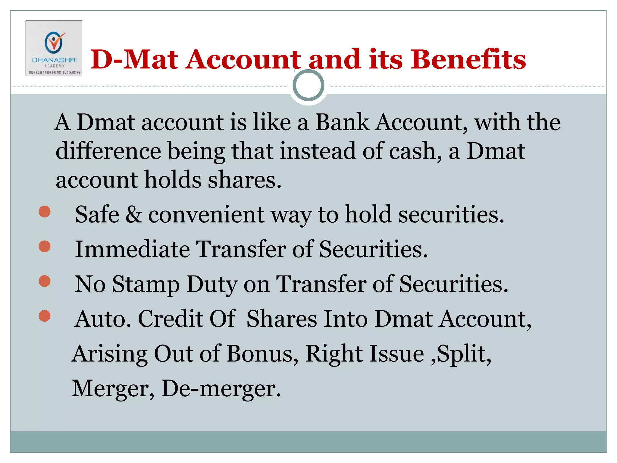 D-Mat Account and its Benefits
A Dmat account is like a Bank Account, with the
difference being that instead of cash, a Dmat
account holds shares.
 Safe & convenient way to hold securities.
 Immediate Transfer of Securities.
 No Stamp Duty on Transfer of Securities.
 Auto. Credit Of Shares Into Dmat Account,
Arising Out of Bonus, Right Issue ,Split,
Merger, De-merger.
 