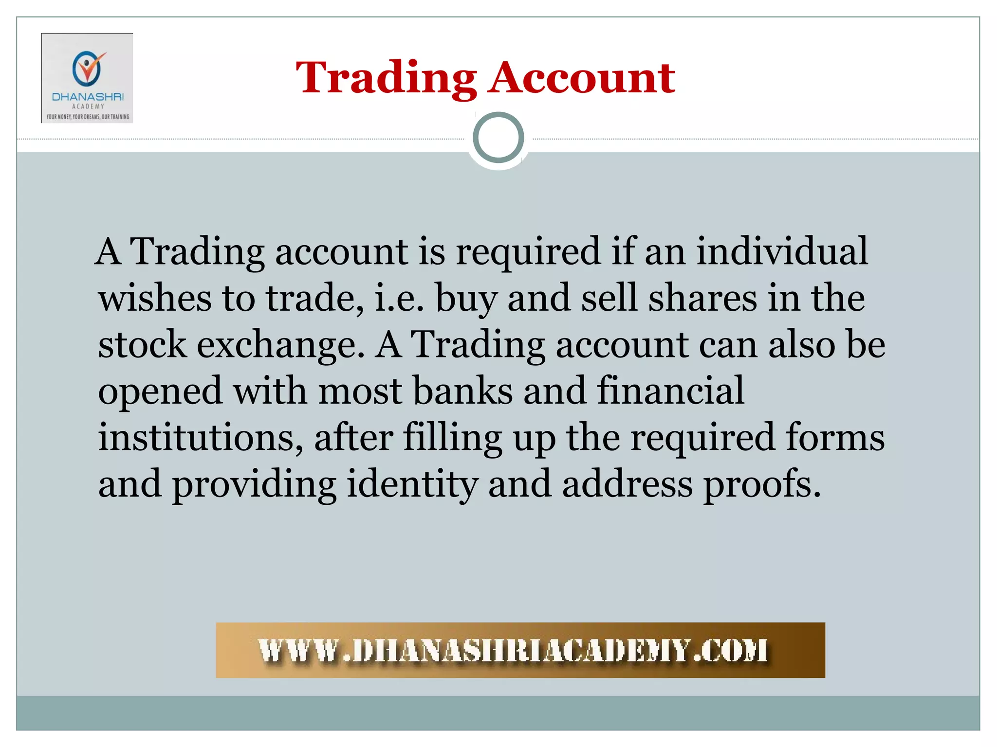 Trading Account
A Trading account is required if an individual
wishes to trade, i.e. buy and sell shares in the
stock exchange. A Trading account can also be
opened with most banks and financial
institutions, after filling up the required forms
and providing identity and address proofs.
 