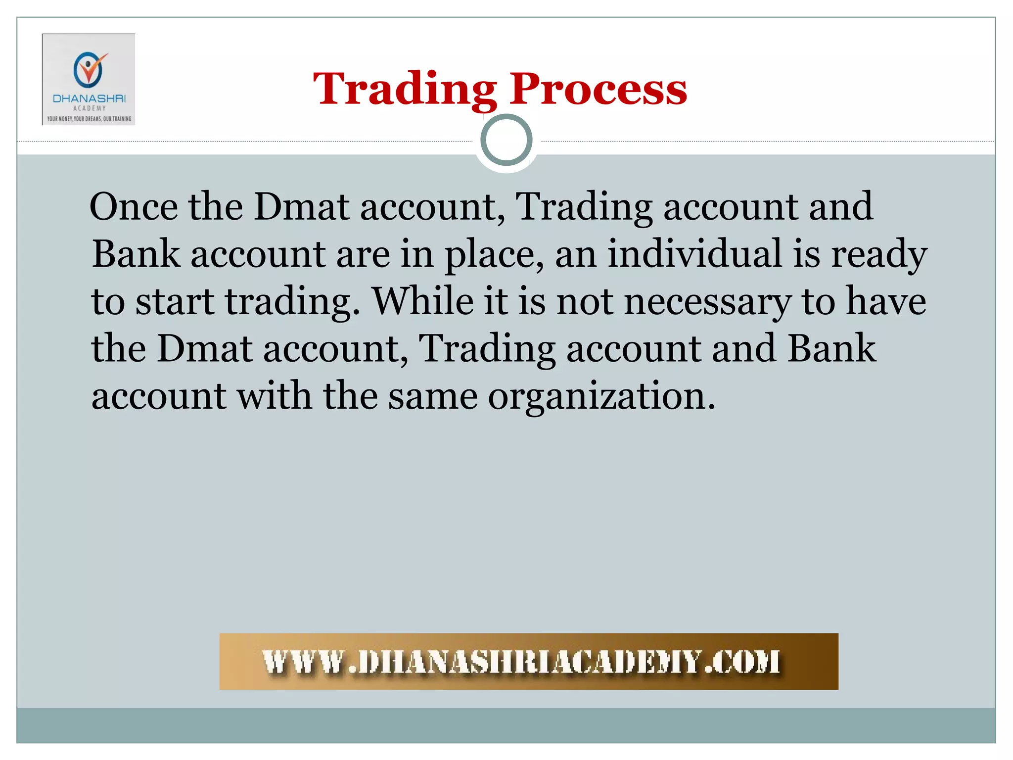 Trading Process
Once the Dmat account, Trading account and
Bank account are in place, an individual is ready
to start trading. While it is not necessary to have
the Dmat account, Trading account and Bank
account with the same organization.
 