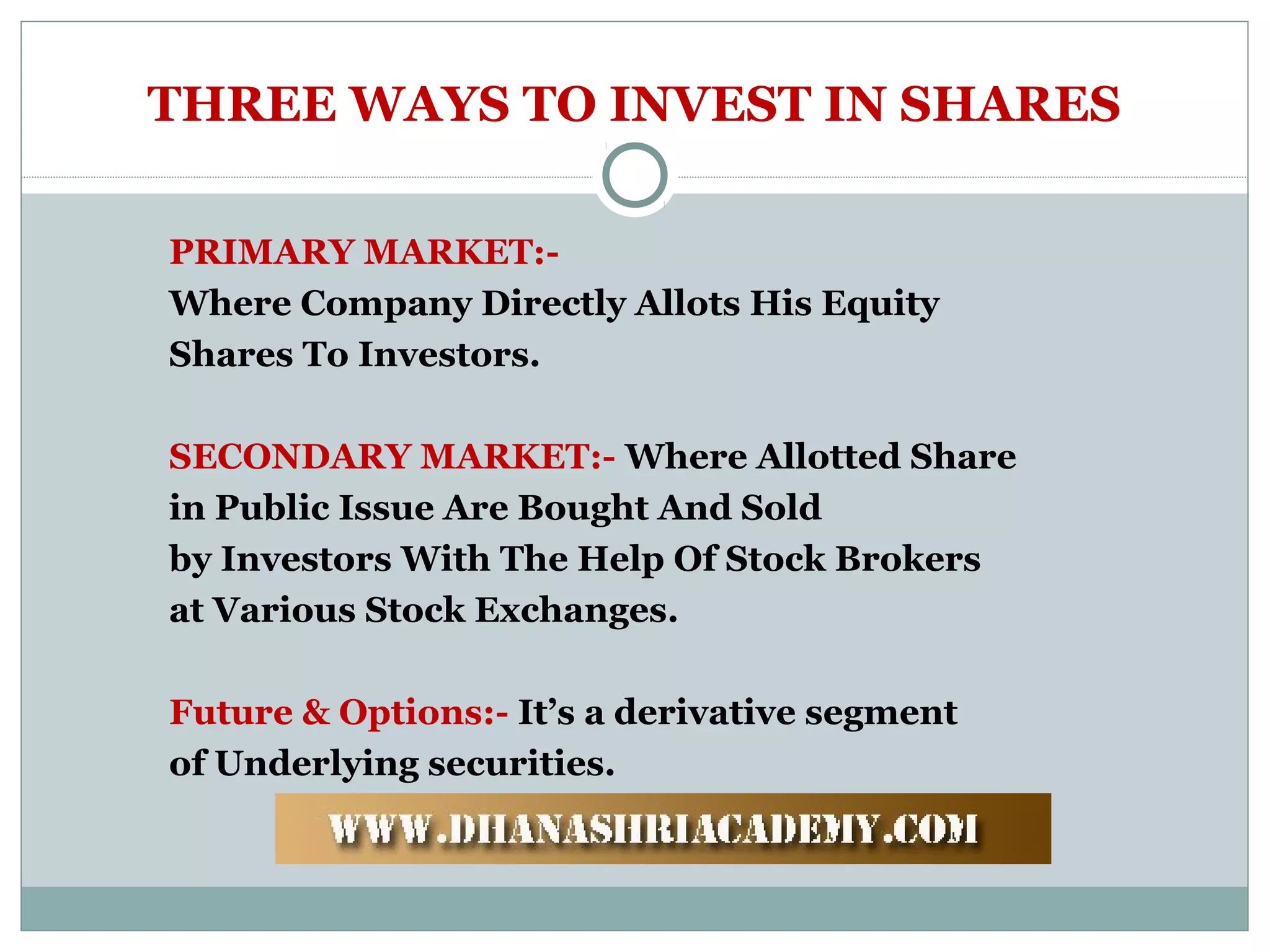 THREE WAYS TO INVEST IN SHARES
PRIMARY MARKET:-
Where Company Directly Allots His Equity
Shares To Investors.
SECONDARY MARKET:- Where Allotted Share
in Public Issue Are Bought And Sold
by Investors With The Help Of Stock Brokers
at Various Stock Exchanges.
Future & Options:- It’s a derivative segment
of Underlying securities.
 