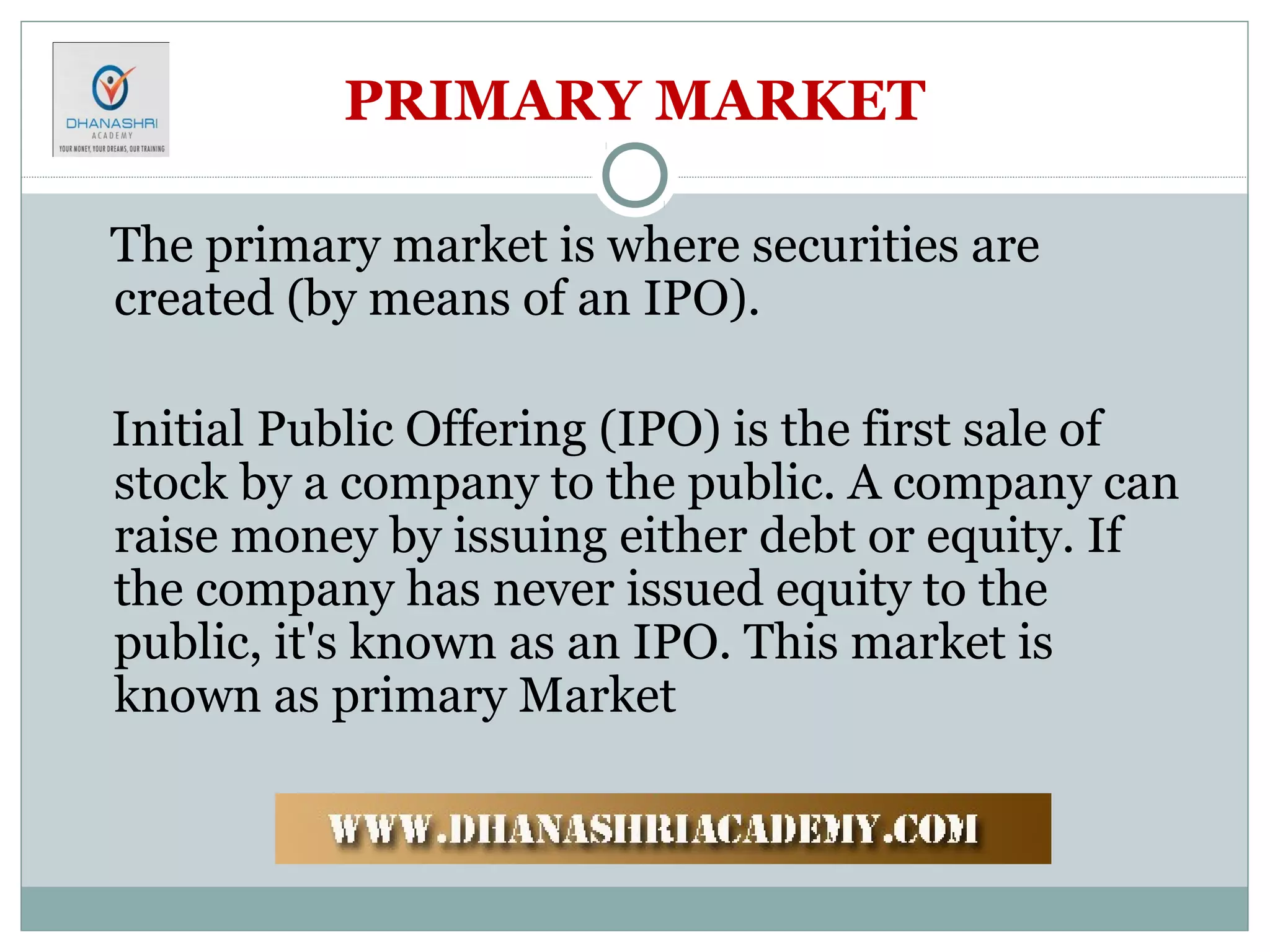 PRIMARY MARKET
The primary market is where securities are
created (by means of an IPO).
Initial Public Offering (IPO) is the first sale of
stock by a company to the public. A company can
raise money by issuing either debt or equity. If
the company has never issued equity to the
public, it's known as an IPO. This market is
known as primary Market
 